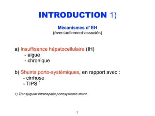 INTRODUCTION 1)
Mécanismes d’ EH 
(éventuellement associés) 
a) Insuffisance hépatocellulaire (IH) 
- aiguë 
- chronique
b) Shunts porto-systémiques, en rapport avec : 
- cirrhose 
- TIPS 1
1) Transjugular intrahepatic portosystemic shunt
2
 