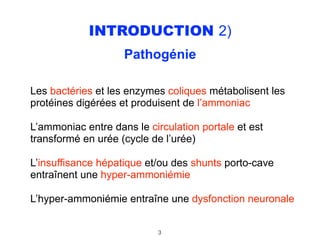 INTRODUCTION 2)
Pathogénie 
Les bactéries et les enzymes coliques métabolisent les
protéines digérées et produisent de l’ammoniac
L’ammoniac entre dans le circulation portale et est
transformé en urée (cycle de l’urée)
L’insuffisance hépatique et/ou des shunts porto-cave
entraînent une hyper-ammoniémie
L’hyper-ammoniémie entraîne une dysfonction neuronale
3
 