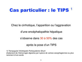 Cas particulier : le TIPS 1
Chez le cirrhotique, l’apparition ou l’aggravation
d’une encéphalopathie hépatique
s’observe dans 30 à 50% des cas
après la pose d’un TIPS
1) Transjugular Intrahepatic Portosystemic Shunt 
(traitement de l’hémorragie digestive par rupture de varices oesophagiennes ou plus
rarement d’une ascite
6
 