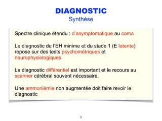 DIAGNOSTIC
Synthèse
Spectre clinique étendu : d’asymptomatique au coma
Le diagnostic de l’EH minime et du stade 1 (E latente)
repose sur des tests psychométriques et
neurophysiologiques
Le diagnostic différentiel est important et le recours au
scanner cérébral souvent nécessaire.
Une ammoniémie non augmentée doit faire revoir le
diagnostic
9
 