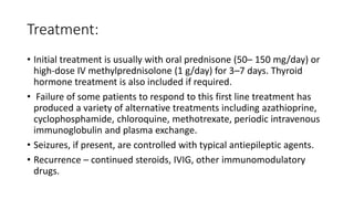 Treatment:
• Initial treatment is usually with oral prednisone (50– 150 mg/day) or
high-dose IV methylprednisolone (1 g/day) for 3–7 days. Thyroid
hormone treatment is also included if required.
• Failure of some patients to respond to this first line treatment has
produced a variety of alternative treatments including azathioprine,
cyclophosphamide, chloroquine, methotrexate, periodic intravenous
immunoglobulin and plasma exchange.
• Seizures, if present, are controlled with typical antiepileptic agents.
• Recurrence – continued steroids, IVIG, other immunomodulatory
drugs.
 