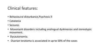 Clinical features:
• Behavioural disturbance,Psychosis
• Catatonia
• Seizures
• Movement disorders including orolingual dyskinesias and stereotypic
movement.
• Dysautonomia.
• Ovarian teratoma is associated in up to 50% of the cases
 