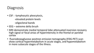 Diagnosis
• CSF : -lymphocytic pleocytosis,
-elevated protein levels
-oligoclonal bands
• EEG – extreme delta brush
• MRI demonstrate medial temporal lobe attenuated inversion recovery
high signal or focal areas of hyperintensity in the frontal or parietal
cortex
• fluorodeoxyglucose positron emission tomography (FDG-PET) scan
show cortical hypermetabolism in acute stages, and hypometabolism
in more subacute stages of the illness.
 