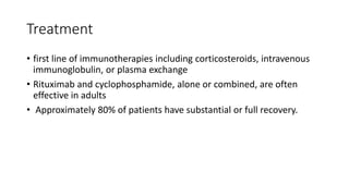 Treatment
• first line of immunotherapies including corticosteroids, intravenous
immunoglobulin, or plasma exchange
• Rituximab and cyclophosphamide, alone or combined, are often
effective in adults
• Approximately 80% of patients have substantial or full recovery.
 