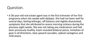 Question.
• A 36-year-old real estate agent was in the first trimester of her first
pregnancy when she awoke with diplopia. She had not been well for
several days, feeling lethargic, off-balance and slightly disoriented;
symptoms that she attributed to severe morning sickness during the
previous eight weeks. She was not taking any medications and had
been previously healthy. Exam revealed bilateral ptosis, limitation of
gaze in all directions, slow upward saccades, upbeat nystagmus and
mild ataxia.
 
