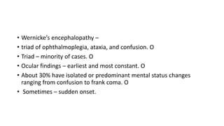 • Wernicke’s encephalopathy –
• triad of ophthalmoplegia, ataxia, and confusion. O
• Triad – minority of cases. O
• Ocular findings – earliest and most constant. O
• About 30% have isolated or predominant mental status changes
ranging from confusion to frank coma. O
• Sometimes – sudden onset.
 