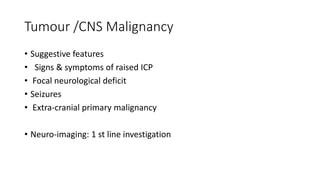 Tumour /CNS Malignancy
• Suggestive features
• Signs & symptoms of raised ICP
• Focal neurological deficit
• Seizures
• Extra-cranial primary malignancy
• Neuro-imaging: 1 st line investigation
 