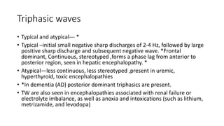 Triphasic waves
• Typical and atypical--- *
• Typical –initial small negative sharp discharges of 2-4 Hz, followed by large
positive sharp discharge and subsequent negative wave. *Frontal
dominant, Continuous, stereotyped ,forms a phase lag from anterior to
posterior region, seen in hepatic encephalopathy. *
• Atypical—less continuous, less stereotyped ,present in uremic,
hyperthyroid, toxic encephalopathies
• *In dementia (AD) posterior dominant triphasics are present.
• TW are also seen in encephalopathies associated with renal failure or
electrolyte imbalance, as well as anoxia and intoxications (such as lithium,
metrizamide, and levodopa)
 