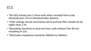 ECS
• *No EEG activity over 2 micro volts when recorded from scalp
electrode pairs 10 cm interelectrodes distance.
• *Filter settings should not b below 30 Hz and low filter should not be
higher than 1 Hz.
• *Recording should be at-least one hour, with artifacts free 30 min
recording on 2uv.
• *Electrodes impedance should be 100ohm to 10Kohm.
 
