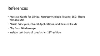References
• Practical Guide for Clinical Neurophysiologic Testing: EEG: Thoru
Yamada MD.
• *Basic Principles, Clinical Applications, and Related Fields
• *By Ernst Niedermeyer
• nelson text book of paediatrics 19th edition
 