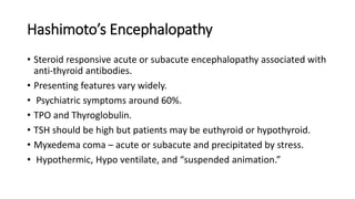 Hashimoto’s Encephalopathy
• Steroid responsive acute or subacute encephalopathy associated with
anti-thyroid antibodies.
• Presenting features vary widely.
• Psychiatric symptoms around 60%.
• TPO and Thyroglobulin.
• TSH should be high but patients may be euthyroid or hypothyroid.
• Myxedema coma – acute or subacute and precipitated by stress.
• Hypothermic, Hypo ventilate, and “suspended animation.”
 