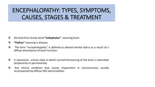 ENCEPHALOPATHY: TYPES, SYMPTOMS,
CAUSES, STAGES & TREATMENT
 Derived from Greek word “enkephalos”- meaning brain.
 “Pathos” meaning is disease.
 The term “encephalopathy” is defined as altered mental status as a result of a
diffuse disturbance of brain function.
 It represents a brain state in which normal functioning of the brain is disturbed
temporarily or permanently.
 Any clinical condition that causes impairment in consciousness usually
accompanied by diffuse EEG abnormalities
 