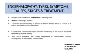 ENCEPHALOPATHY: TYPES, SYMPTOMS,
CAUSES, STAGES & TREATMENT
 Derived from Greek word “enkephalos”- meaning brain.
 “Pathos” meaning is disease.
 The term “encephalopathy” is defined as altered mental status as a result of a
diffuse disturbance of brain function.
 It represents a brain state in which normal functioning of the brain is disturbed
temporarily or permanently.
 Any clinical condition that causes impairment in consciousness usually
accompanied by diffuse EEG abnormalities
DR.PRAMOD MEENA
SR NEUROLOGY
GMC,KOTA
 