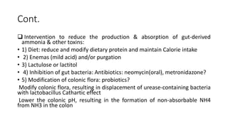 Cont.
 Intervention to reduce the production & absorption of gut-derived
ammonia & other toxins:
• 1) Diet: reduce and modify dietary protein and maintain Calorie intake
• 2) Enemas (mild acid) and/or purgation
• 3) Lactulose or lactitol
• 4) Inhibition of gut bacteria: Antibiotics: neomycin(oral), metronidazone?
• 5) Modification of colonic flora: probiotics?
Modify colonic flora, resulting in displacement of urease-containing bacteria
with lactobacillus Cathartic effect
Lower the colonic pH, resulting in the formation of non-absorbable NH4
from NH3 in the colon
 