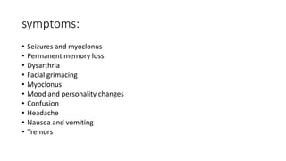 symptoms:
• Seizures and myoclonus
• Permanent memory loss
• Dysarthria
• Facial grimacing
• Myoclonus
• Mood and personality changes
• Confusion
• Headache
• Nausea and vomiting
• Tremors
 