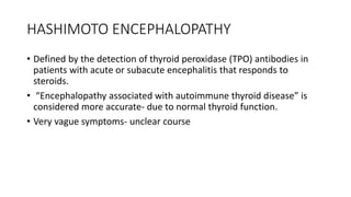 HASHIMOTO ENCEPHALOPATHY
• Defined by the detection of thyroid peroxidase (TPO) antibodies in
patients with acute or subacute encephalitis that responds to
steroids.
• “Encephalopathy associated with autoimmune thyroid disease” is
considered more accurate- due to normal thyroid function.
• Very vague symptoms- unclear course
 