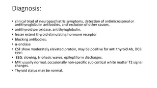 Diagnosis:
• clinical triad of neuropsychiatric symptoms, detection of antimicrosomal or
antithyroglobulin antibodies, and exclusion of other causes.
• antithyroid peroxidase, antithyroglobulin,
• lesser extent thyroid-stimulating hormone receptor
• blocking antibodies.
• α-enolase
• CSF show moderately elevated protein, may be positive for anti thyroid Ab, OCB
seen
• EEG: slowing, triphasic waves, epileptiform discharges.
• MRI usually normal, occasionally non-specific sub cortical white matter T2 signal
changes.
• Thyroid status may be normal.
 
