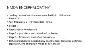 NMDA ENCEPHALOPATHY
• Leading cause of autoimmune encephalitis in children and
adolescents.
• Age- frequently 2– 40 years, 80% Female
• Stages :
• Stage1 – prodromal phase
• Stage 2 – psychiatric and behavioral problems
• Stage 3 – Decreased level of consciousness
• Behavioral changes included new-onset temper tantrums, agitation,
aggression, and changes in mood or personality
 