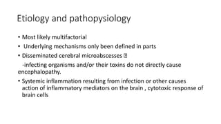 Etiology and pathopysiology
• Most likely multifactorial
• Underlying mechanisms only been defined in parts
• Disseminated cerebral microabscesses
-infecting organisms and/or their toxins do not directly cause
encephalopathy.
• Systemic inflammation resulting from infection or other causes
action of inflammatory mediators on the brain , cytotoxic response of
brain cells
 