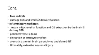 Cont.
• Free radicals
• damage RBC and limit O2 delivery to brain
• Inflammatory mediators
• impair mitochondrial function and O2 extraction by the brain
destroy BBB
• perimicrovessel edema
• disruption of astrocyte endfeet
• aromatic a.a enter brain parenchyma and disturb NT
• Ultimately, extensive neuronal injury
 
