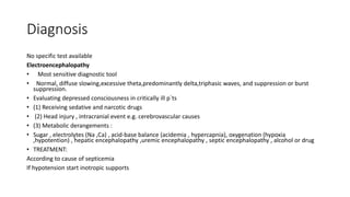 Diagnosis
No specific test available
Electroencephalopathy
• Most sensitive diagnostic tool
• Normal, diffuse slowing,excessive theta,predominantly delta,triphasic waves, and suppression or burst
suppression.
• Evaluating depressed consciousness in critically ill p`ts
• (1) Receiving sedative and narcotic drugs
• (2) Head injury , intracranial event e.g. cerebrovascular causes
• (3) Metabolic derangements :
• Sugar , electrolytes (Na ,Ca) , acid-base balance (acidemia , hypercapnia), oxygenation (hypoxia
,hypotention) , hepatic encephalopathy ,uremic encephalopathy , septic encephalopathy , alcohol or drug
• TREATMENT:
According to cause of septicemia
If hypotension start inotropic supports
 