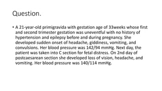Question.
• A 21-year-old primigravida with gestation age of 33weeks whose first
and second trimester gestation was uneventful with no history of
hypertension and epilepsy before and during pregnancy. She
developed sudden onset of headache, giddiness, vomiting, and
convulsions. Her blood pressure was 142/94 mmHg. Next day, the
patient was taken into C section for fetal distress. On 2nd day of
postcaesarean section she developed loss of vision, headache, and
vomiting. Her blood pressure was 140/114 mmHg.
 