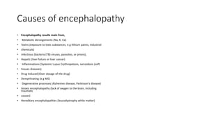 Causes of encephalopathy
• Encephalopathy results main from,
• Metabolic derangements (Na, K, Ca)
• Toxins (exposure to toxic substances, e.g lithium paints, industrial
• chemicals)
• infectious (bacteria (TB) viruses, parasites, or prions),
• Hepatic (liver failure or liver cancer)
• Inflammations (Systemic Lupus Erythropetosis, sarcoidosis (soft
• tissues diseases)
• Drug Induced (Over dozage of the drug)
• Demyelinating (e.g MS)
• Degenerative processes (Alzheimer disease, Parkinson's disease)
• Anoxic encephalopathy (lack of oxygen to the brain, including
traumatic
• causes)
• Hereditary encephalopathies (leucodystrophy white matter)
 