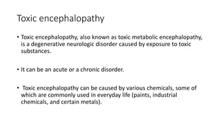 Toxic encephalopathy
• Toxic encephalopathy, also known as toxic metabolic encephalopathy,
is a degenerative neurologic disorder caused by exposure to toxic
substances.
• It can be an acute or a chronic disorder.
• Toxic encephalopathy can be caused by various chemicals, some of
which are commonly used in everyday life (paints, industrial
chemicals, and certain metals).
 