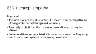 EEG in encephalopathy
In general,
• the most prominent feature of the EEG record in encephalopathies is
slowing of the normal background frequency.
• Reactivity to photic or other type of external stimulation may be
altered.
• Some conditions are associated with an increase in seizure frequency,
and in such cases, epileptic activity may be recorded.
 