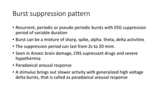 Burst suppression pattern
• Recurrent, periodic or pseudo periodic bursts with EEG suppression
period of variable duration
• Burst can be a mixture of sharp, spike, alpha. theta, delta activities
• The suppression period can last from 2s to 20 mint.
• Seen in Anoxic brain damage, CNS supressant drugs and severe
hypothermia
• Paradoxical arousal response
• A stimulus brings out slower activity with generalized high voltage
delta bursts, that is called as paradoxical arousal response
 