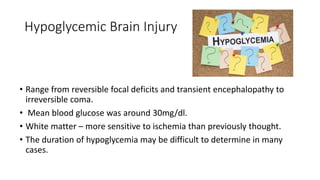 Hypoglycemic Brain Injury
• Range from reversible focal deficits and transient encephalopathy to
irreversible coma.
• Mean blood glucose was around 30mg/dl.
• White matter – more sensitive to ischemia than previously thought.
• The duration of hypoglycemia may be difficult to determine in many
cases.
 