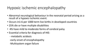 Hypoxic ischemic encephalopathy
• Abnormal neurological behaviour in the neonatal period arising as a
result of a hypoxic-ischemic event.
• Occurs in1-6 per 1000 term live births in developed countries
• 25% die or have multiple disabilities
• 4% have mild to moderate forms of cerebral palsy
• Essential criteria for diagnosis of HIE:
- metabolic acidosis
-early onset of encephalopathy
-Multisystem organ failure
 