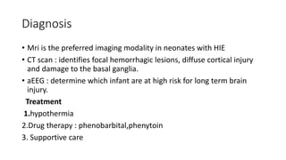 Diagnosis
• Mri is the preferred imaging modality in neonates with HIE
• CT scan : identifies focal hemorrhagic lesions, diffuse cortical injury
and damage to the basal ganglia.
• aEEG : determine which infant are at high risk for long term brain
injury.
Treatment
1.hypothermia
2.Drug therapy : phenobarbital,phenytoin
3. Supportive care
 