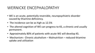 WERNICKE ENCEPHALOPATHY
• WE is an acute, potentially reversible, neuropsychiatric disorder
caused by thiamine deficiency.
• The incidence can be as high as 12.5%
• The altered cognition of WE can progress to KS, a chronic and usually
permanent.
• Approximately 80% of patients with acute WE will develop KS.
• Mechanism:- Chronic alcoholism – Malnutrition – reduced thiamine
uptake and utilization
 