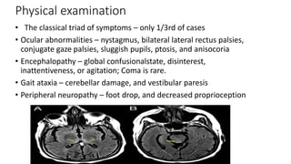 Physical examination
• The classical triad of symptoms – only 1/3rd of cases
• Ocular abnormalities – nystagmus, bilateral lateral rectus palsies,
conjugate gaze palsies, sluggish pupils, ptosis, and anisocoria
• Encephalopathy – global confusionalstate, disinterest,
inattentiveness, or agitation; Coma is rare.
• Gait ataxia – cerebellar damage, and vestibular paresis
• Peripheral neuropathy – foot drop, and decreased proprioception
 