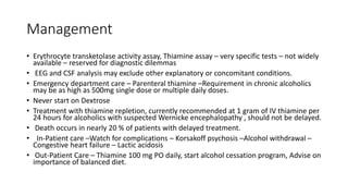 Management
• Erythrocyte transketolase activity assay, Thiamine assay – very specific tests – not widely
available – reserved for diagnostic dilemmas
• EEG and CSF analysis may exclude other explanatory or concomitant conditions.
• Emergency department care – Parenteral thiamine –Requirement in chronic alcoholics
may be as high as 500mg single dose or multiple daily doses.
• Never start on Dextrose
• Treatment with thiamine repletion, currently recommended at 1 gram of IV thiamine per
24 hours for alcoholics with suspected Wernicke encephalopathy , should not be delayed.
• Death occurs in nearly 20 % of patients with delayed treatment.
• In-Patient care –Watch for complications – Korsakoff psychosis –Alcohol withdrawal –
Congestive heart failure – Lactic acidosis
• Out-Patient Care – Thiamine 100 mg PO daily, start alcohol cessation program, Advise on
importance of balanced diet.
 