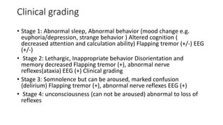 Clinical grading
• Stage 1: Abnormal sleep, Abnormal behavior (mood change e.g.
euphoria/depression, strange behavior ) Altered cognition (
decreased attention and calculation ability) Flapping tremor (+/-) EEG
(+/-)
• Stage 2: Lethargic, Inappropriate behavior Disorientation and
memory decreased Flapping tremor (+), abnormal nerve
reflexes(ataxia) EEG (+) Clinical grading
• Stage 3: Somnolence but can be aroused, marked confusion
(delirium) Flapping tremor (+), abnormal nerve reflexes EEG (+)
• Stage 4: unconsciousness (can not be aroused) abnormal to loss of
reflexes
 