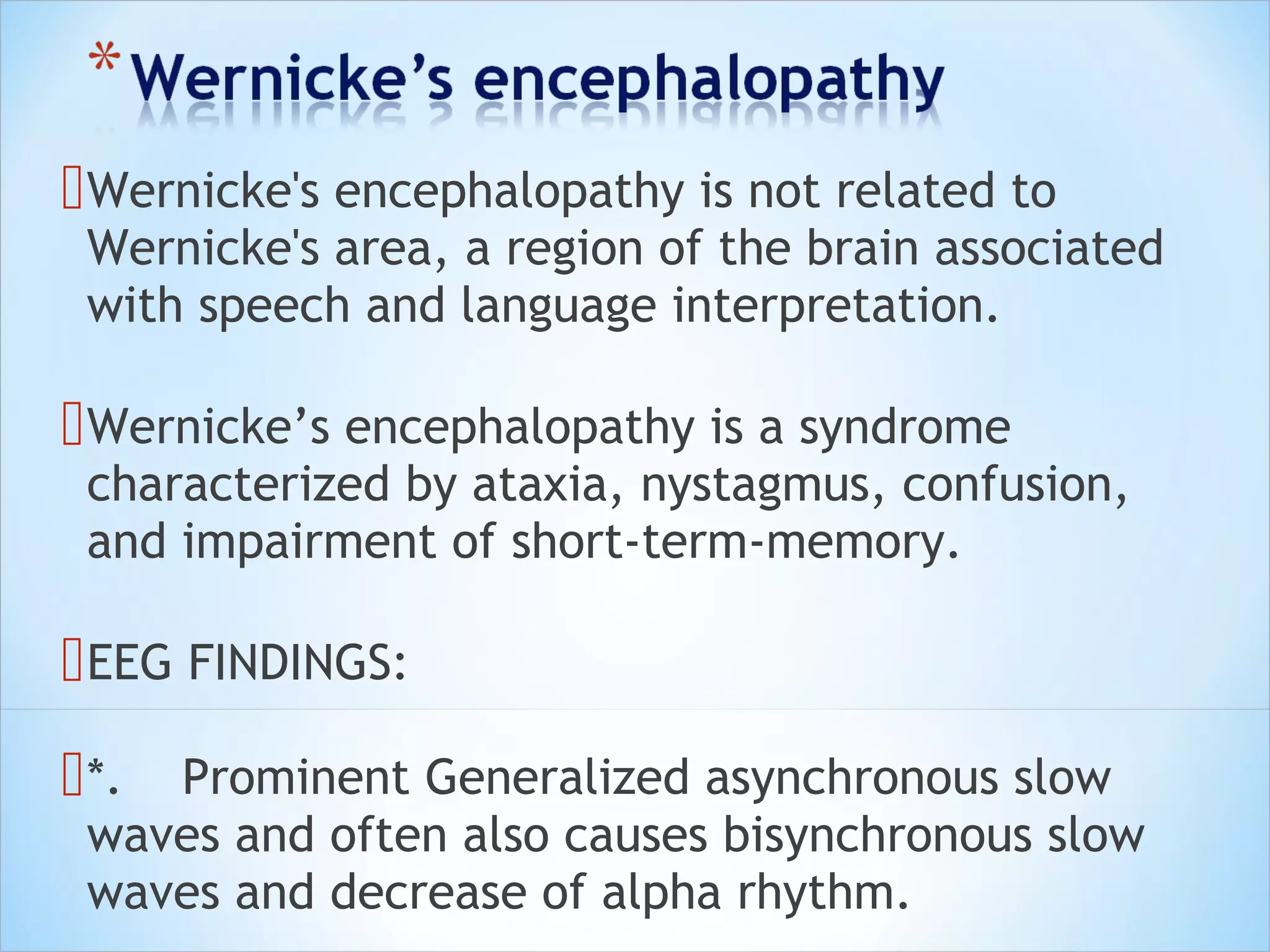  Wernicke's encephalopathy is not related to

Wernicke's area, a region of the brain associated
with speech and language interpretation.

 Wernicke’s encephalopathy is a syndrome

characterized by ataxia, nystagmus, confusion,
and impairment of short-term-memory.

 EEG FINDINGS:
 *.

Prominent Generalized asynchronous slow
waves and often also causes bisynchronous slow
waves and decrease of alpha rhythm.

 