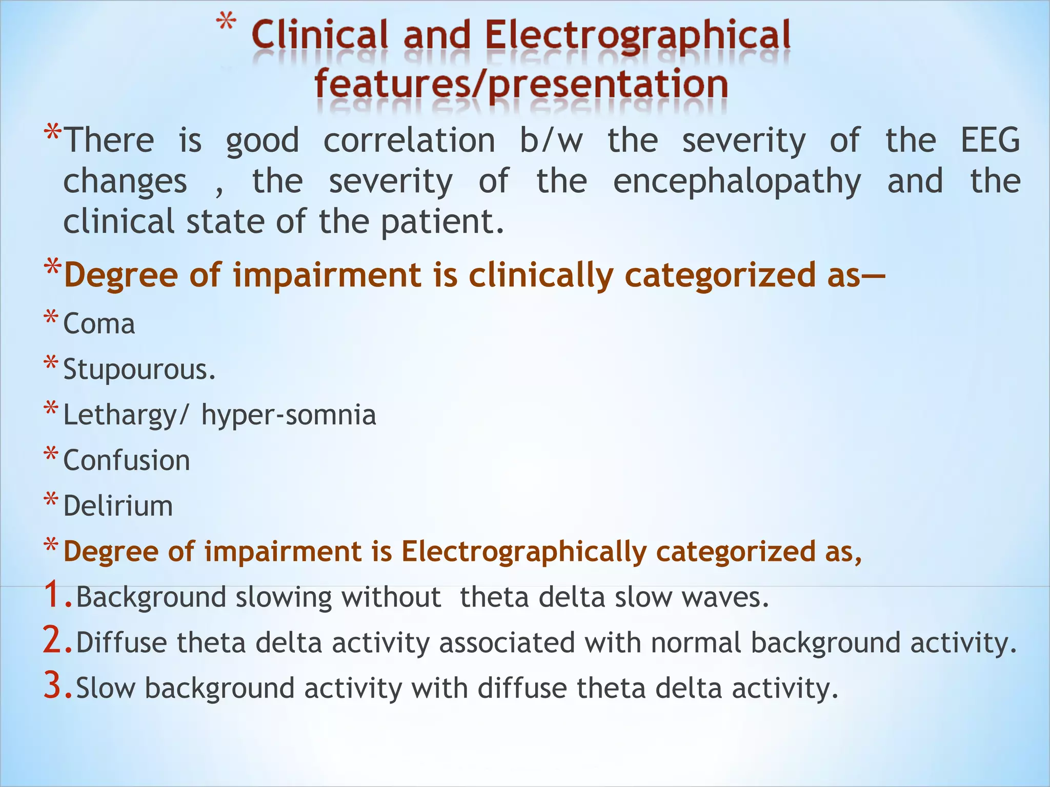 *There

is good correlation b/w the severity of the EEG
changes , the severity of the encephalopathy and the
clinical state of the patient.

*Degree of impairment is clinically categorized as—
* Coma
* Stupourous.
* Lethargy/ hyper-somnia
* Confusion
* Delirium
* Degree of impairment is Electrographically categorized as,
1.Background slowing without theta delta slow waves.
2.Diffuse theta delta activity associated with normal background activity.
3.Slow background activity with diffuse theta delta activity.

 