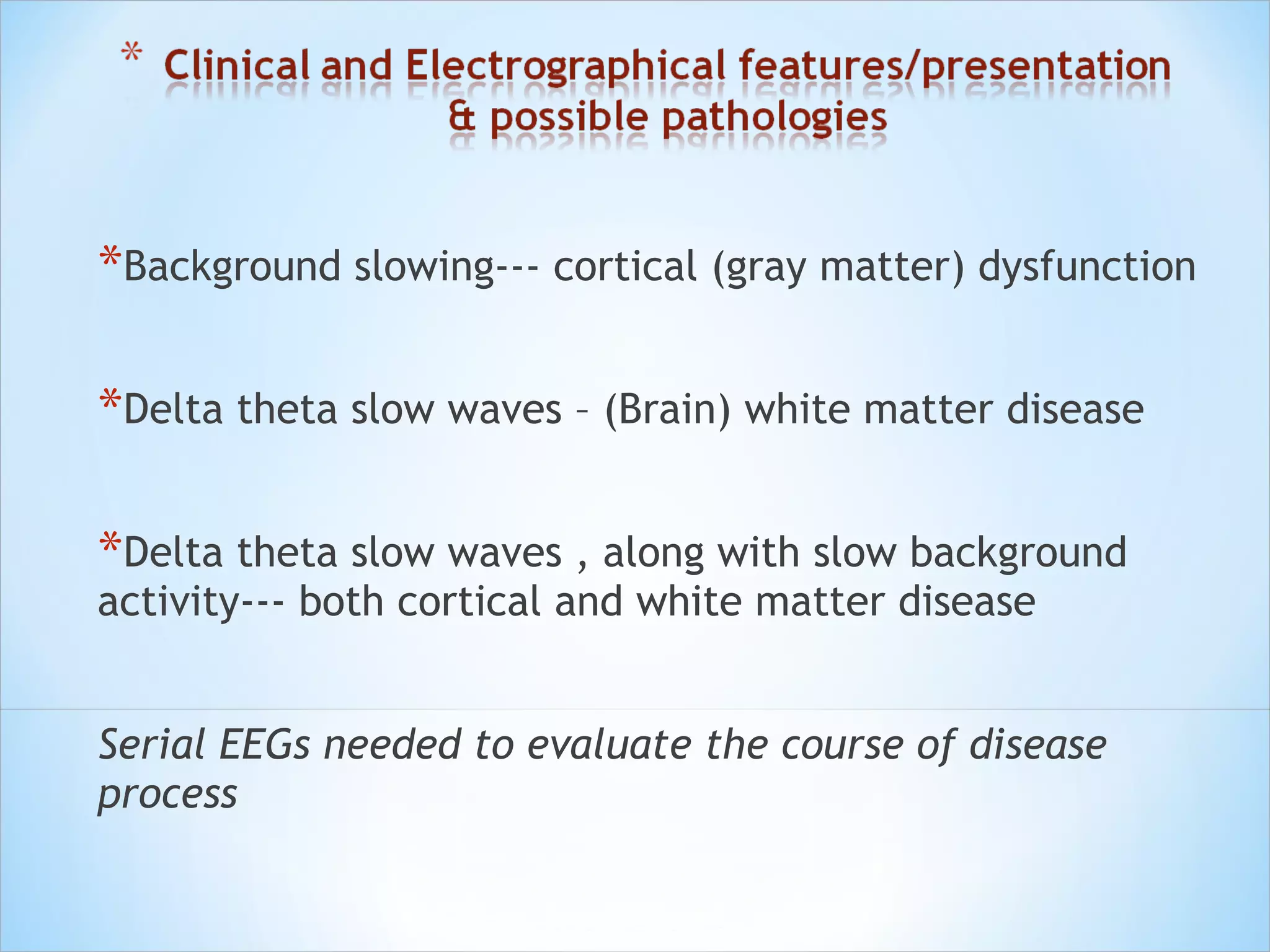 *Background slowing--- cortical (gray matter) dysfunction
*Delta theta slow waves – (Brain) white matter disease
*Delta theta slow waves , along with slow background
activity--- both cortical and white matter disease

Serial EEGs needed to evaluate the course of disease
process

 