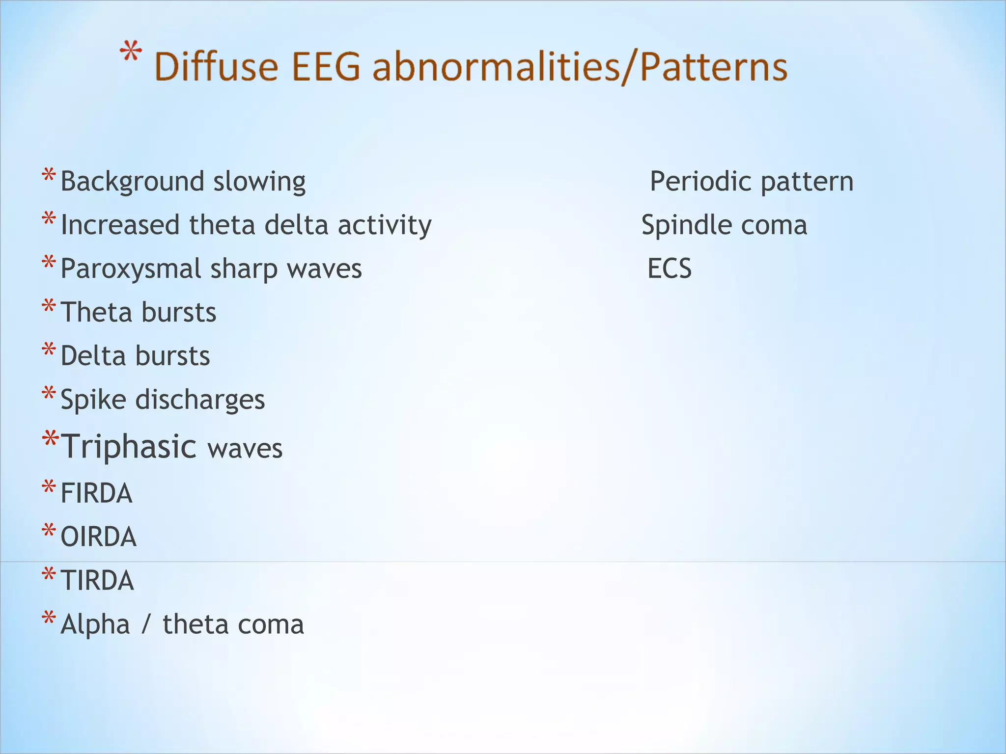 * Background slowing
* Increased theta delta activity
* Paroxysmal sharp waves
* Theta bursts
* Delta bursts
* Spike discharges

*Triphasic waves
* FIRDA
* OIRDA
* TIRDA
* Alpha / theta coma

Periodic pattern
Spindle coma
ECS

 