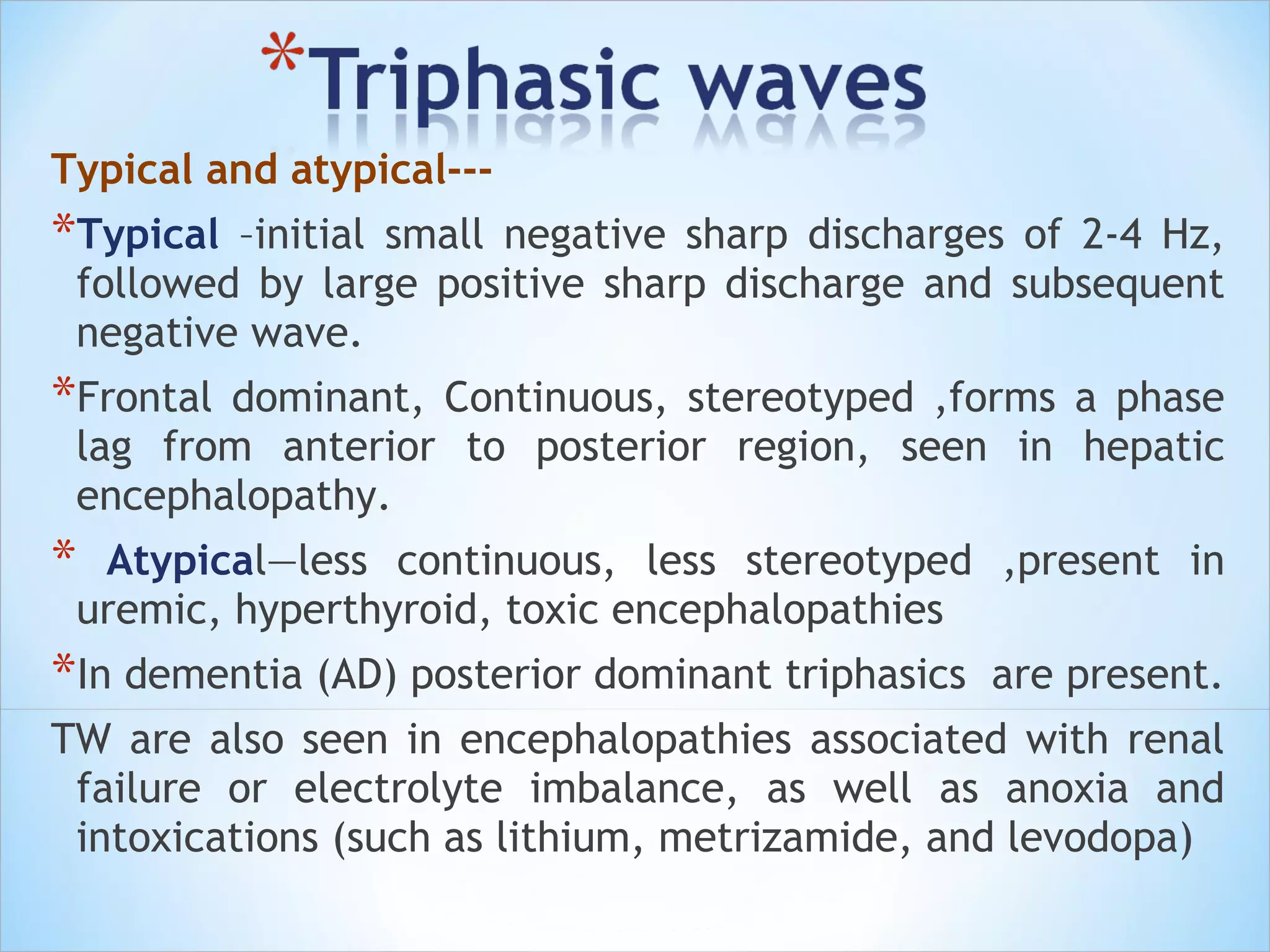 Typical and atypical---

*Typical

–initial small negative sharp discharges of 2-4 Hz,
followed by large positive sharp discharge and subsequent
negative wave.

*Frontal

dominant, Continuous, stereotyped ,forms a phase
lag from anterior to posterior region, seen in hepatic
encephalopathy.

*

Atypical—less continuous, less stereotyped ,present in
uremic, hyperthyroid, toxic encephalopathies

*In dementia (AD) posterior dominant triphasics

are present.

TW are also seen in encephalopathies associated with renal
failure or electrolyte imbalance, as well as anoxia and
intoxications (such as lithium, metrizamide, and levodopa)

 