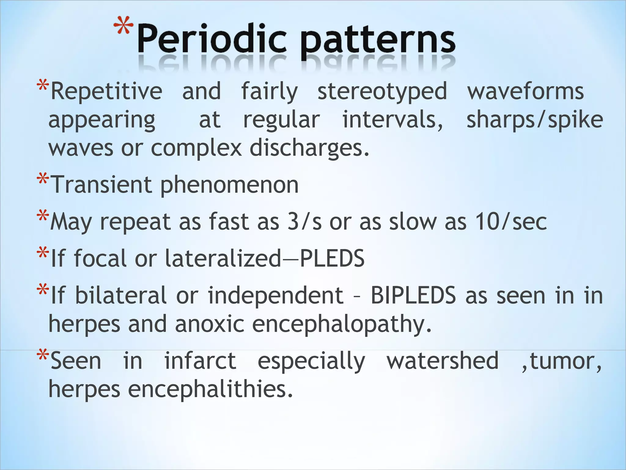 *Repetitive

and fairly stereotyped waveforms
appearing
at regular intervals, sharps/spike
waves or complex discharges.

*Transient phenomenon
*May repeat as fast as 3/s or as slow as 10/sec
*If focal or lateralized—PLEDS
*If bilateral or independent – BIPLEDS as seen in in
herpes and anoxic encephalopathy.

*Seen

in infarct especially watershed ,tumor,
herpes encephalithies.

 