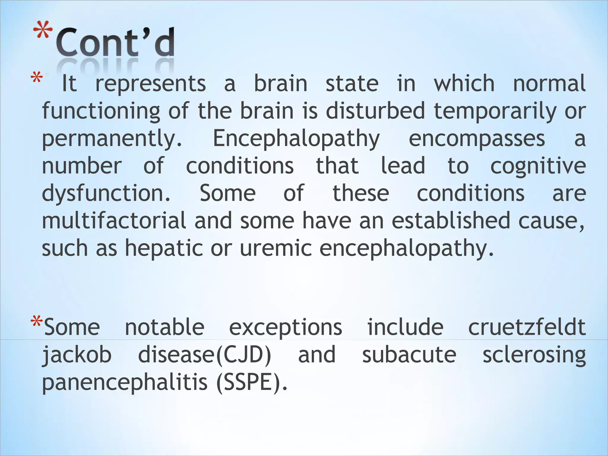 *

It represents a brain state in which normal
functioning of the brain is disturbed temporarily or
permanently. Encephalopathy encompasses a
number of conditions that lead to cognitive
dysfunction. Some of these conditions are
multifactorial and some have an established cause,
such as hepatic or uremic encephalopathy.

*Some

notable exceptions include cruetzfeldt
jackob disease(CJD) and subacute sclerosing
panencephalitis (SSPE).

 