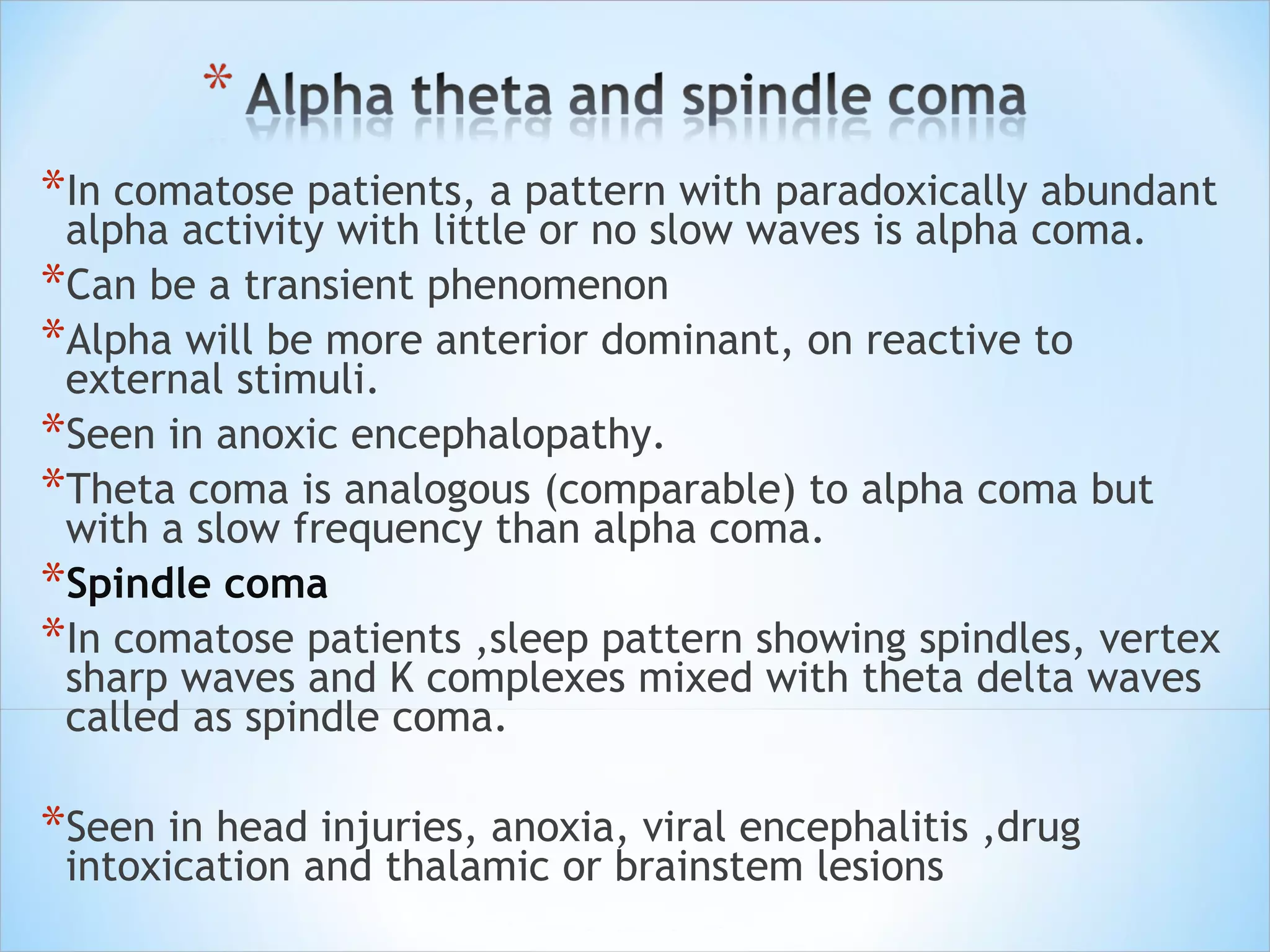 *In comatose patients, a pattern with paradoxically abundant

alpha activity with little or no slow waves is alpha coma.
*Can be a transient phenomenon
*Alpha will be more anterior dominant, on reactive to
external stimuli.
*Seen in anoxic encephalopathy.
*Theta coma is analogous (comparable) to alpha coma but
with a slow frequency than alpha coma.
*Spindle coma
*In comatose patients ,sleep pattern showing spindles, vertex
sharp waves and K complexes mixed with theta delta waves
called as spindle coma.

*Seen in head injuries, anoxia, viral encephalitis ,drug
intoxication and thalamic or brainstem lesions

 