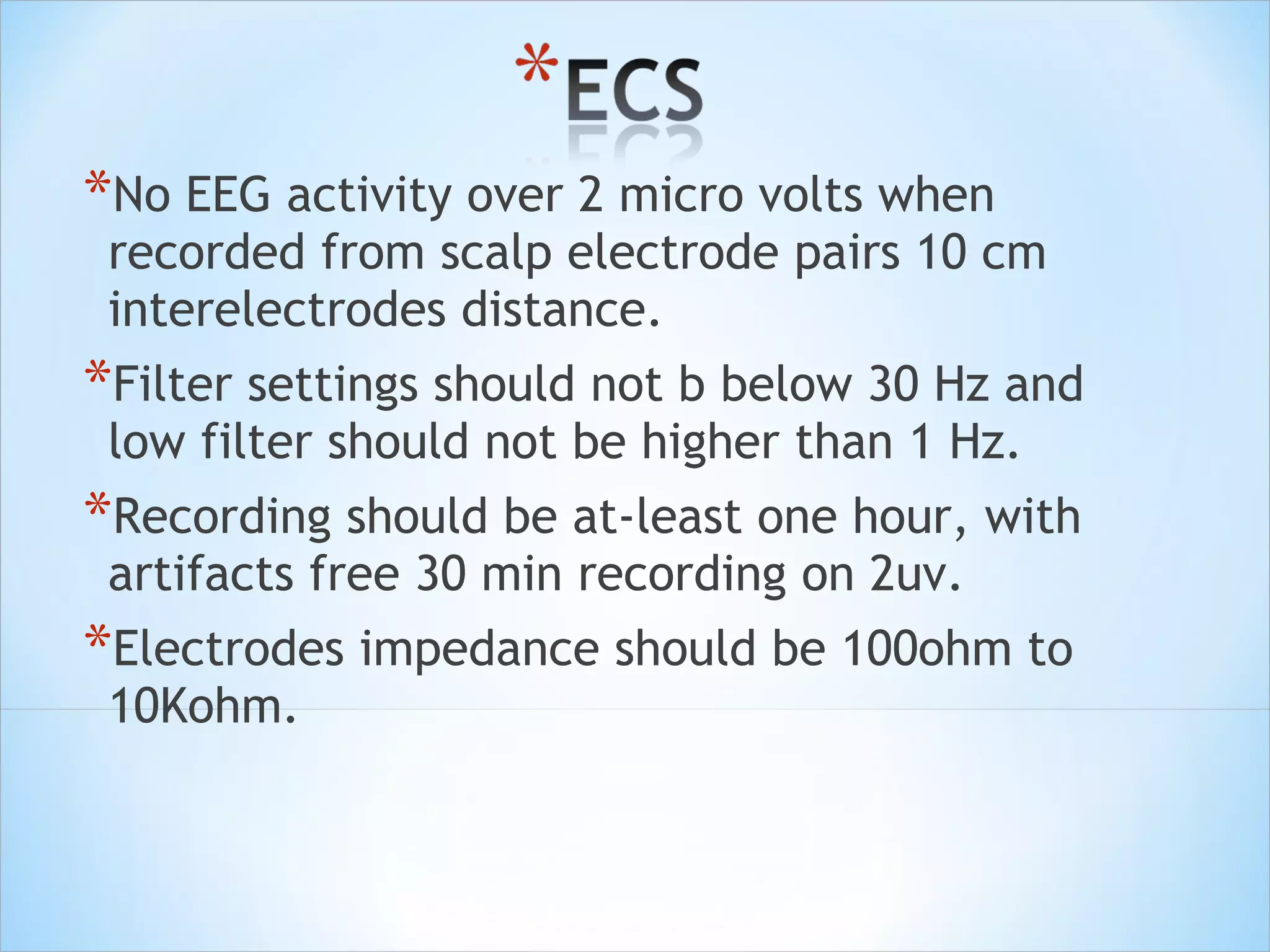 *No EEG activity over 2 micro volts when

recorded from scalp electrode pairs 10 cm
interelectrodes distance.

*Filter settings should not b below 30 Hz and
low filter should not be higher than 1 Hz.

*Recording should be at-least one hour, with
artifacts free 30 min recording on 2uv.

*Electrodes impedance should be 100ohm to
10Kohm.

 