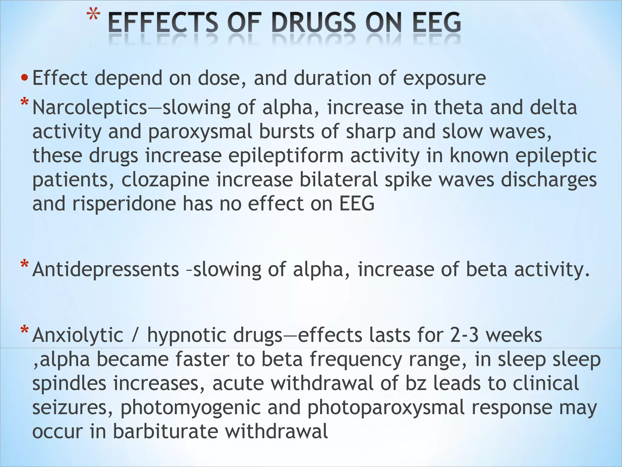 • Effect depend on dose, and duration of exposure
* Narcoleptics—slowing of alpha, increase in theta and delta

activity and paroxysmal bursts of sharp and slow waves,
these drugs increase epileptiform activity in known epileptic
patients, clozapine increase bilateral spike waves discharges
and risperidone has no effect on EEG

* Antidepressents –slowing of alpha, increase of beta activity.
* Anxiolytic / hypnotic drugs—effects lasts for 2-3 weeks

,alpha became faster to beta frequency range, in sleep sleep
spindles increases, acute withdrawal of bz leads to clinical
seizures, photomyogenic and photoparoxysmal response may
occur in barbiturate withdrawal

 