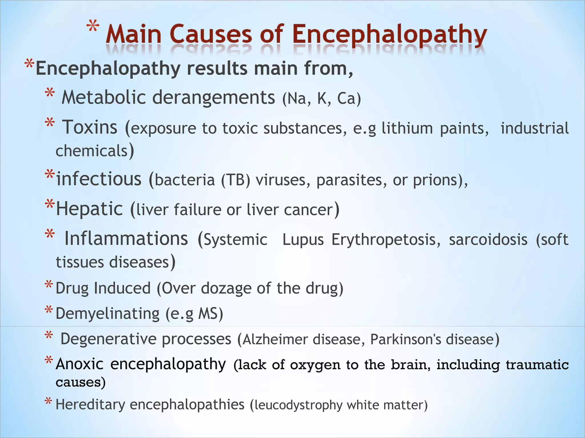*Encephalopathy results main from,
* Metabolic derangements (Na, K, Ca)
* Toxins (exposure to toxic substances, e.g lithium paints,

industrial

chemicals)

*infectious (bacteria (TB) viruses, parasites, or prions),
*Hepatic (liver failure or liver cancer)
* Inflammations (Systemic Lupus Erythropetosis, sarcoidosis (soft
tissues diseases)

* Drug Induced (Over dozage of the drug)
* Demyelinating (e.g MS)
* Degenerative processes (Alzheimer disease, Parkinson's disease)
* Anoxic encephalopathy (lack of oxygen to the brain, including traumatic
causes)

* Hereditary encephalopathies (leucodystrophy white matter)

 
