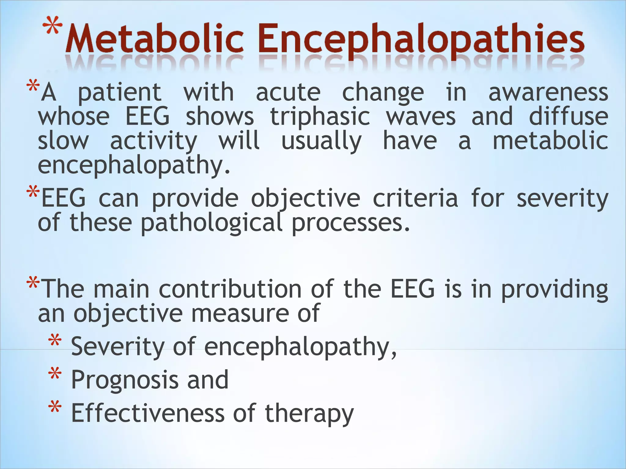 *A

patient with acute change in awareness
whose EEG shows triphasic waves and diffuse
slow activity will usually have a metabolic
encephalopathy.
*EEG can provide objective criteria for severity
of these pathological processes.

*The main contribution of the EEG is in providing
an objective measure of
* Severity of encephalopathy,
* Prognosis and
* Effectiveness of therapy

 