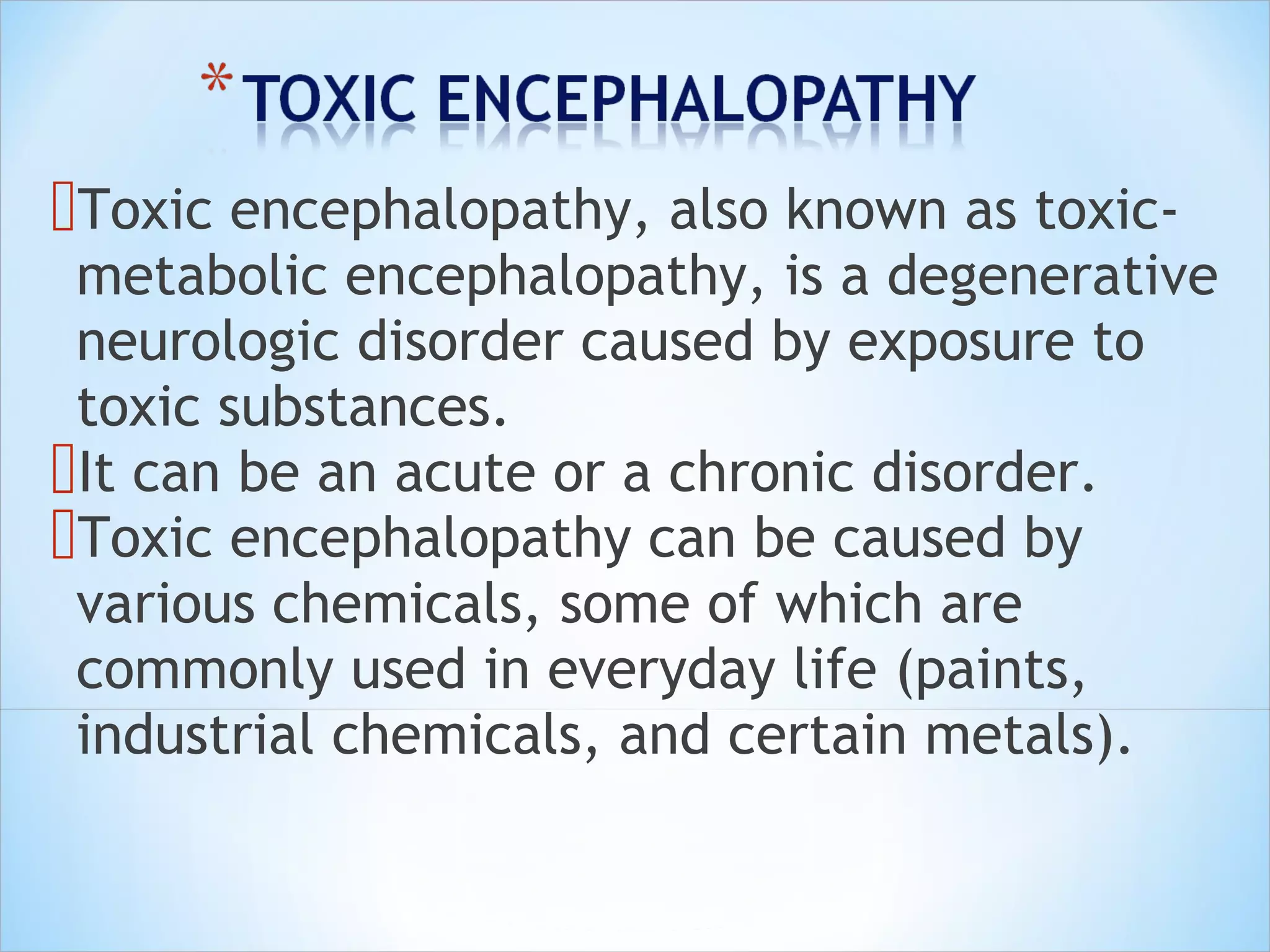 Toxic encephalopathy, also known as toxic-

metabolic encephalopathy, is a degenerative
neurologic disorder caused by exposure to
toxic substances.
It can be an acute or a chronic disorder.
Toxic encephalopathy can be caused by
various chemicals, some of which are
commonly used in everyday life (paints,
industrial chemicals, and certain metals).
 

 